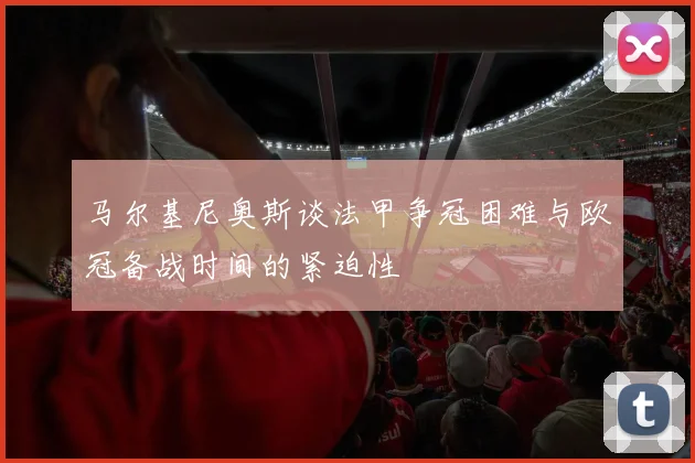 马尔基尼奥斯谈法甲争冠困难与欧冠备战时间的紧迫性