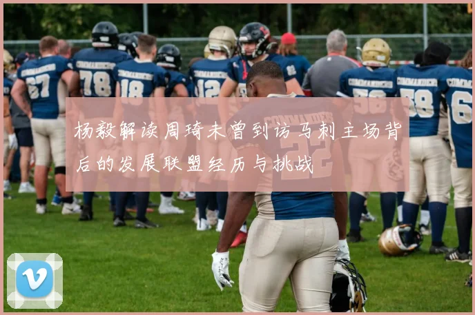 杨毅解读周琦未曾到访马刺主场背后的发展联盟经历与挑战