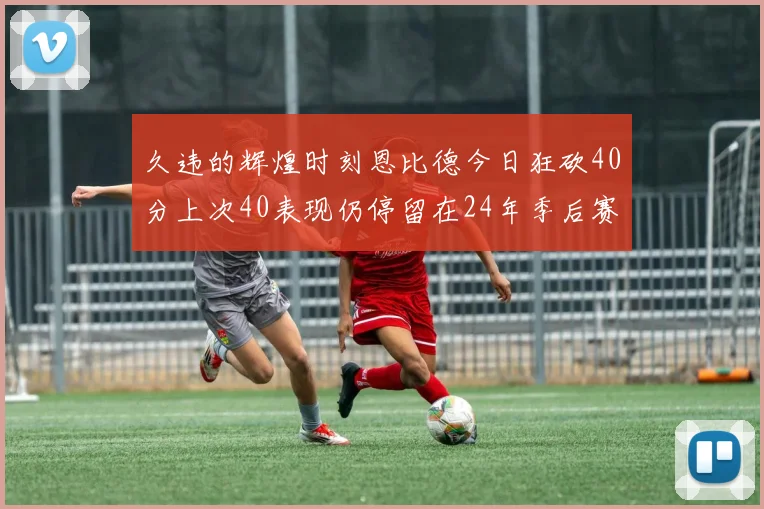 久违的辉煌时刻恩比德今日狂砍40分上次40表现仍停留在24年季后赛