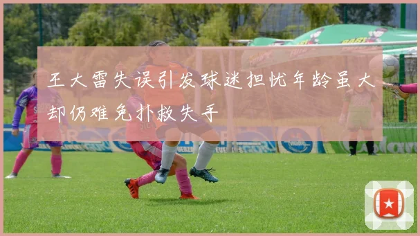 王大雷失误引发球迷担忧年龄虽大却仍难免扑救失手