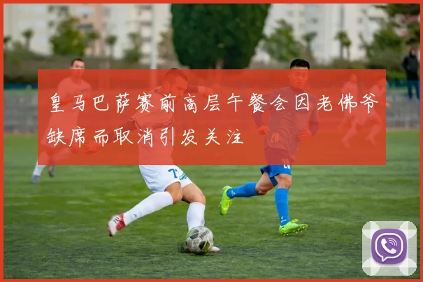 皇马巴萨赛前高层午餐会因老佛爷缺席而取消引发关注