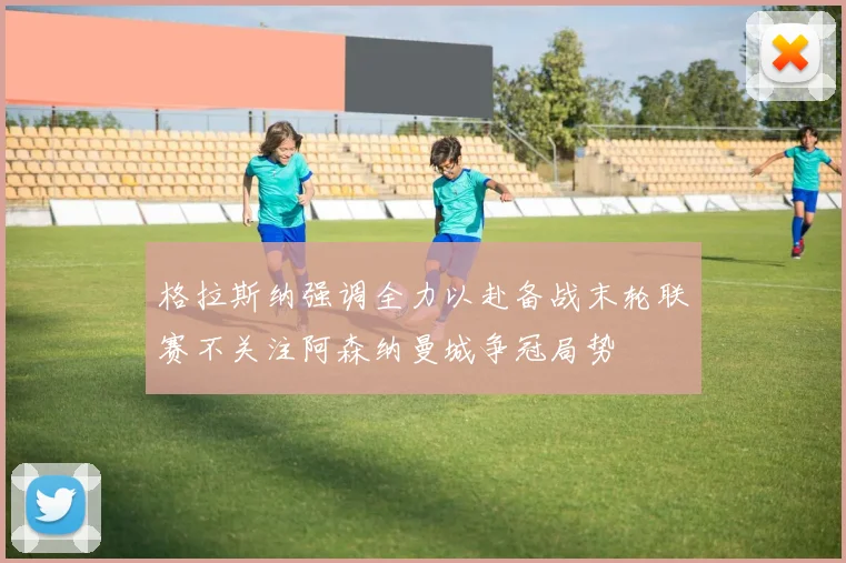 格拉斯纳强调全力以赴备战末轮联赛不关注阿森纳曼城争冠局势