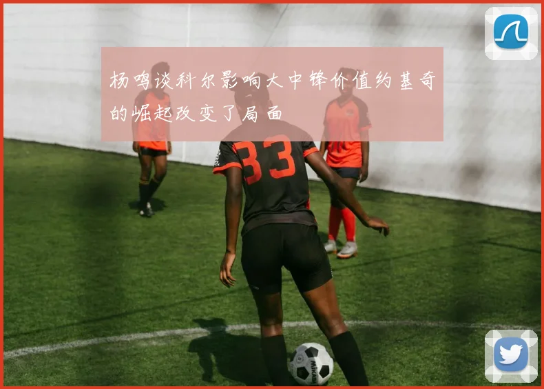 杨鸣谈科尔影响大中锋价值约基奇的崛起改变了局面