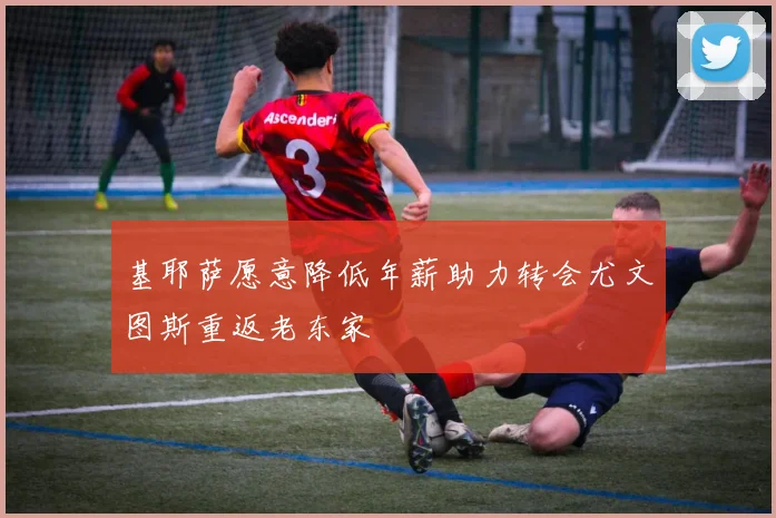 基耶萨愿意降低年薪助力转会尤文图斯重返老东家
