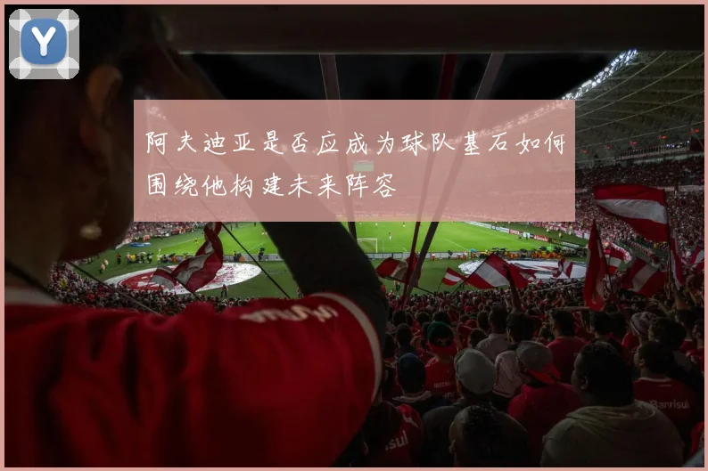 阿夫迪亚是否应成为球队基石如何围绕他构建未来阵容