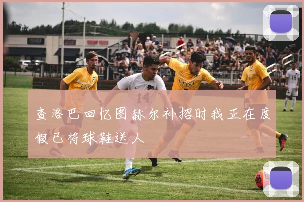 查洛巴回忆图赫尔补招时我正在度假已将球鞋送人