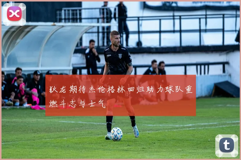 狄龙期待杰伦格林回归助力球队重燃斗志与士气