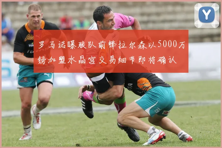 罗马诺曝狼队前锋拉尔森以5000万镑加盟水晶宫交易细节即将确认