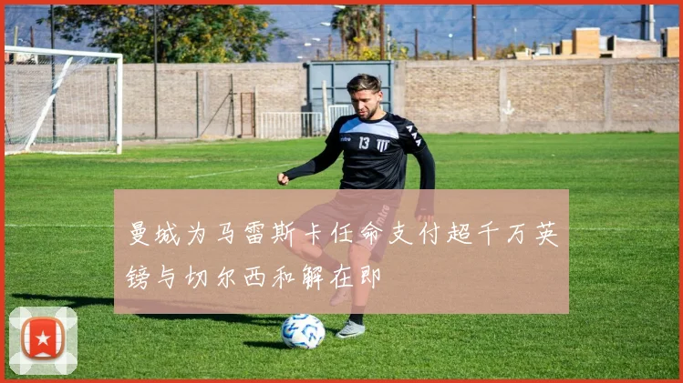 曼城为马雷斯卡任命支付超千万英镑与切尔西和解在即