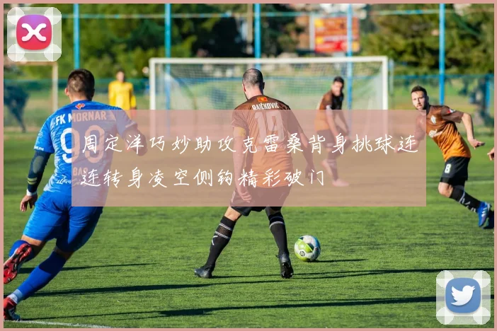 周定洋巧妙助攻克雷桑背身挑球连连转身凌空侧钩精彩破门