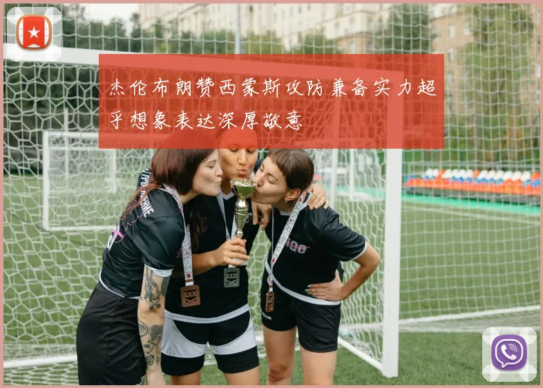 杰伦布朗赞西蒙斯攻防兼备实力超乎想象表达深厚敬意